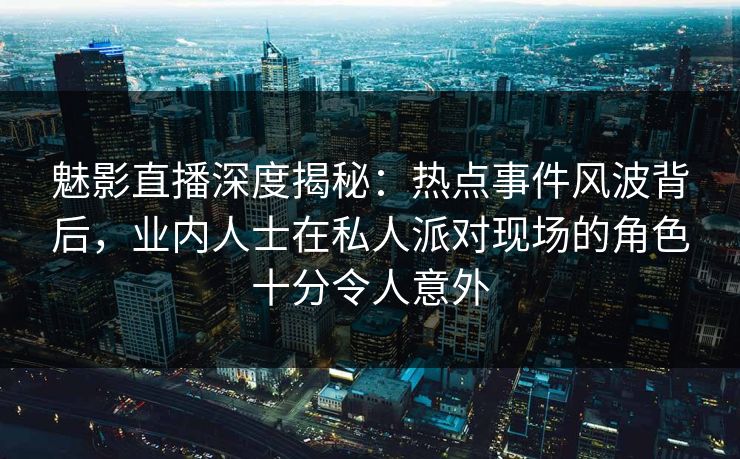 魅影直播深度揭秘：热点事件风波背后，业内人士在私人派对现场的角色十分令人意外