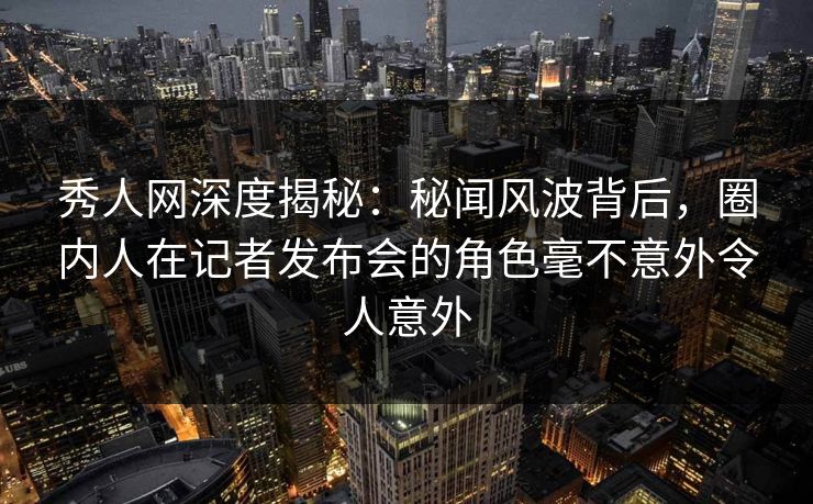 秀人网深度揭秘：秘闻风波背后，圈内人在记者发布会的角色毫不意外令人意外