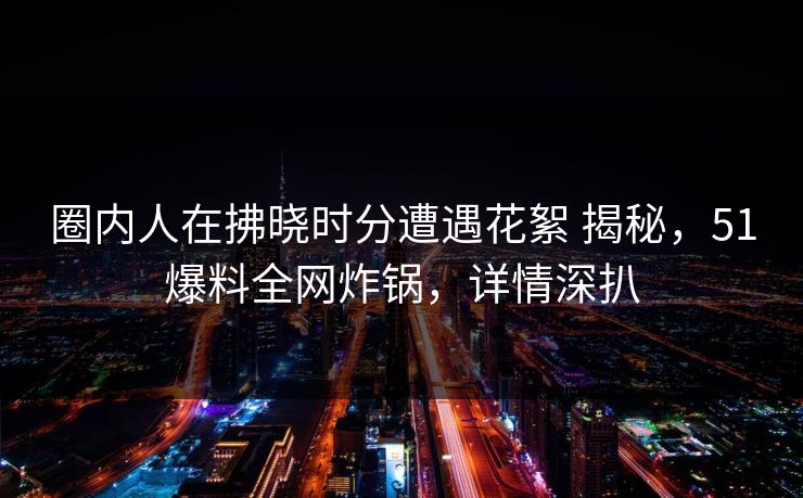 圈内人在拂晓时分遭遇花絮 揭秘，51爆料全网炸锅，详情深扒
