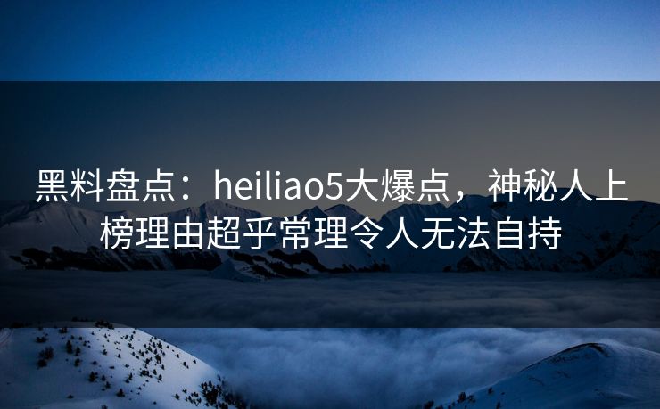 黑料盘点：heiliao5大爆点，神秘人上榜理由超乎常理令人无法自持