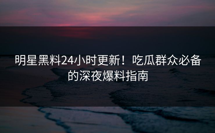 明星黑料24小时更新！吃瓜群众必备的深夜爆料指南